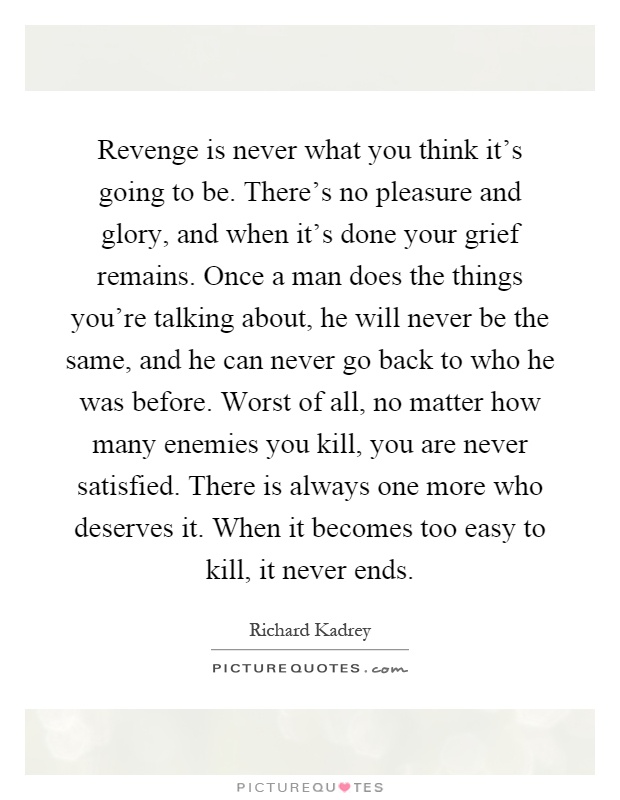 Revenge is never what you think it's going to be. There's no pleasure and glory, and when it's done your grief remains. Once a man does the things you're talking about, he will never be the same, and he can never go back to who he was before. Worst of all, no matter how many enemies you kill, you are never satisfied. There is always one more who deserves it. When it becomes too easy to kill, it never ends Picture Quote #1