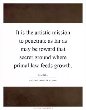 It is the artistic mission to penetrate as far as may be toward that secret ground where primal law feeds growth Picture Quote #1