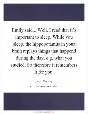 Emily said... Well, I read that it’s important to sleep. While you sleep, the hippopotamus in your brain replays things that happend during the day, e.g. what you studied. So therefore it remembers it for you Picture Quote #1