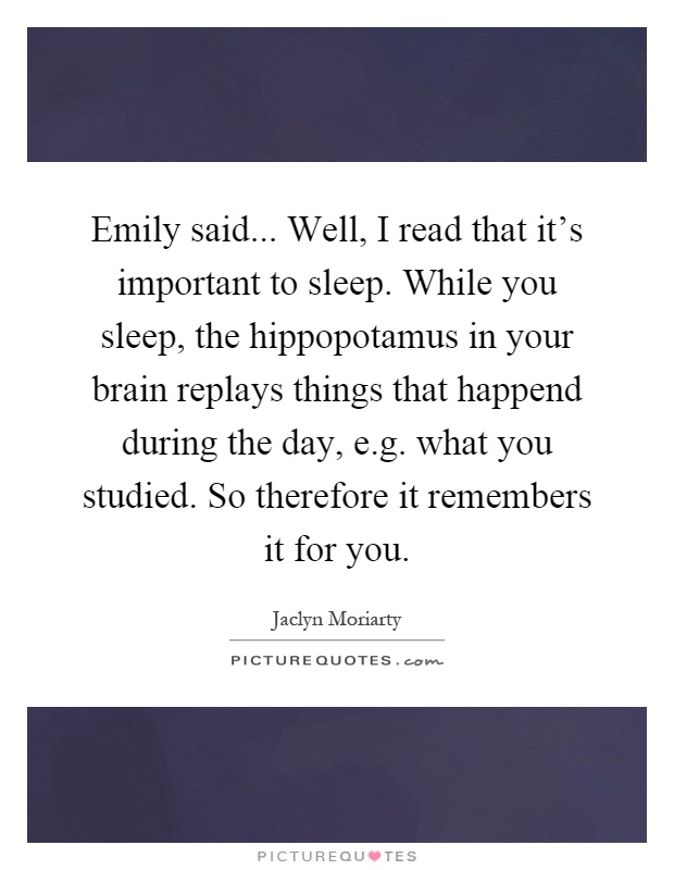 Emily said... Well, I read that it's important to sleep. While you sleep, the hippopotamus in your brain replays things that happend during the day, e.g. what you studied. So therefore it remembers it for you Picture Quote #1
