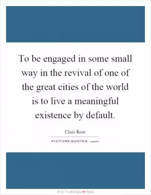 To be engaged in some small way in the revival of one of the great cities of the world is to live a meaningful existence by default Picture Quote #1