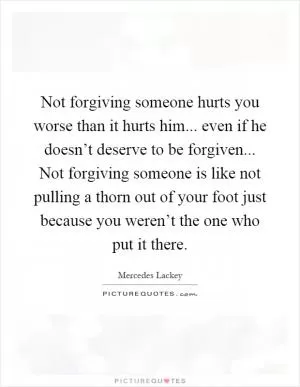 Not forgiving someone hurts you worse than it hurts him... even if he doesn’t deserve to be forgiven... Not forgiving someone is like not pulling a thorn out of your foot just because you weren’t the one who put it there Picture Quote #1