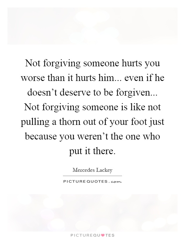 Not forgiving someone hurts you worse than it hurts him... even if he doesn't deserve to be forgiven... Not forgiving someone is like not pulling a thorn out of your foot just because you weren't the one who put it there Picture Quote #1