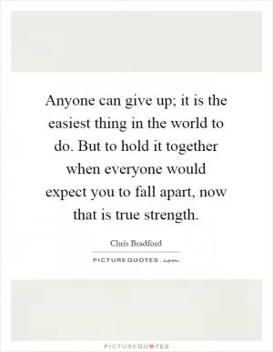 Anyone can give up; it is the easiest thing in the world to do. But to hold it together when everyone would expect you to fall apart, now that is true strength Picture Quote #1