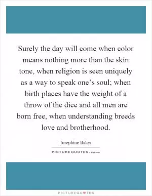 Surely the day will come when color means nothing more than the skin tone, when religion is seen uniquely as a way to speak one’s soul; when birth places have the weight of a throw of the dice and all men are born free, when understanding breeds love and brotherhood Picture Quote #1