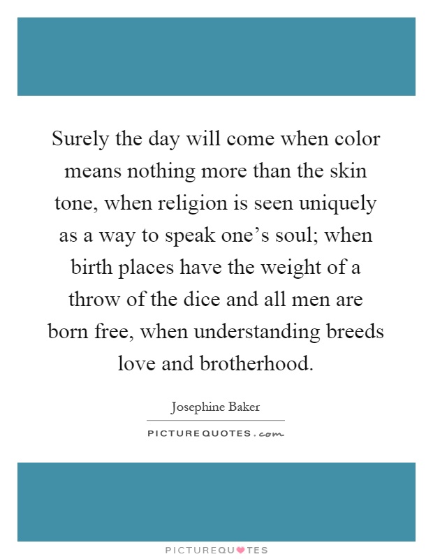 Surely the day will come when color means nothing more than the skin tone, when religion is seen uniquely as a way to speak one's soul; when birth places have the weight of a throw of the dice and all men are born free, when understanding breeds love and brotherhood Picture Quote #1