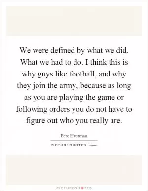 We were defined by what we did. What we had to do. I think this is why guys like football, and why they join the army, because as long as you are playing the game or following orders you do not have to figure out who you really are Picture Quote #1