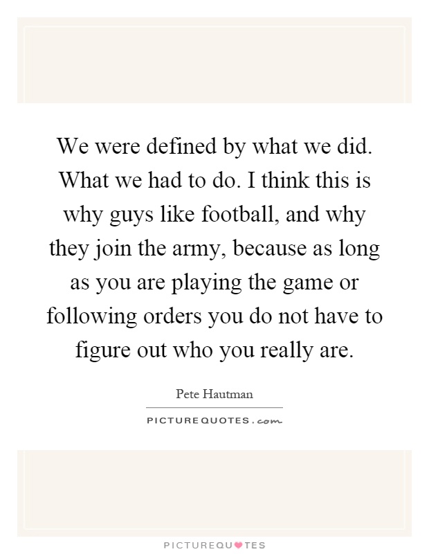 We were defined by what we did. What we had to do. I think this is why guys like football, and why they join the army, because as long as you are playing the game or following orders you do not have to figure out who you really are Picture Quote #1