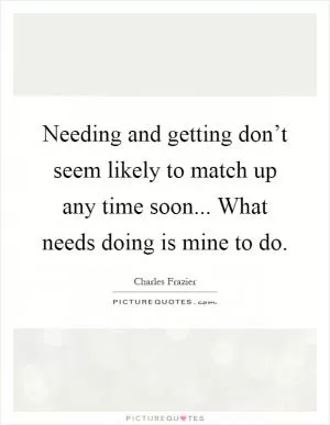 Needing and getting don’t seem likely to match up any time soon... What needs doing is mine to do Picture Quote #1