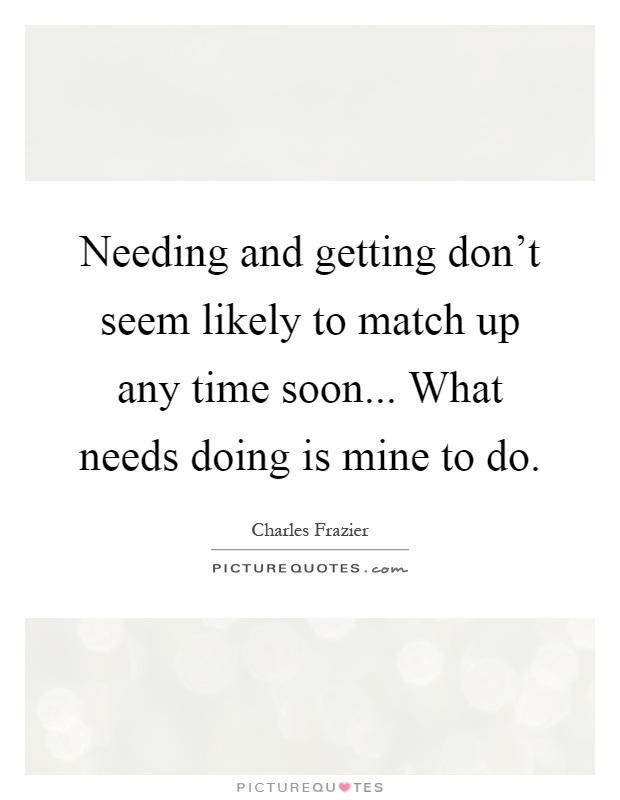 Needing and getting don't seem likely to match up any time soon... What needs doing is mine to do Picture Quote #1