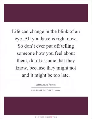 Life can change in the blink of an eye. All you have is right now. So don’t ever put off telling someone how you feel about them, don’t assume that they know, because they might not and it might be too late Picture Quote #1