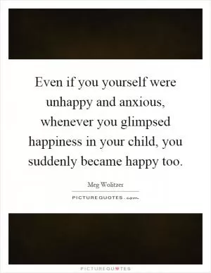 Even if you yourself were unhappy and anxious, whenever you glimpsed happiness in your child, you suddenly became happy too Picture Quote #1
