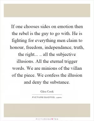 If one chooses sides on emotion then the rebel is the guy to go with. He is fighting for everything men claim to honour, freedom, independance, truth, the right..... all the subjective illusions. All the eternal trigger words. We are minions of the villan of the piece. We confess the illusion and deny the substance Picture Quote #1