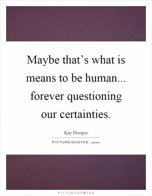 Maybe that’s what is means to be human... forever questioning our certainties Picture Quote #1