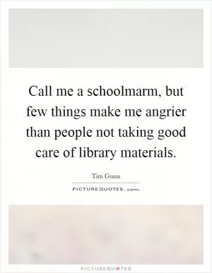 Call me a schoolmarm, but few things make me angrier than people not taking good care of library materials Picture Quote #1