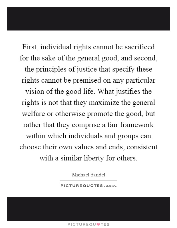 First, individual rights cannot be sacrificed for the sake of the general good, and second, the principles of justice that specify these rights cannot be premised on any particular vision of the good life. What justifies the rights is not that they maximize the general welfare or otherwise promote the good, but rather that they comprise a fair framework within which individuals and groups can choose their own values and ends, consistent with a similar liberty for others Picture Quote #1