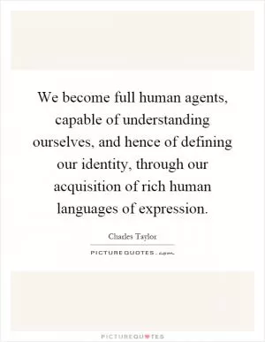 We become full human agents, capable of understanding ourselves, and hence of defining our identity, through our acquisition of rich human languages of expression Picture Quote #1
