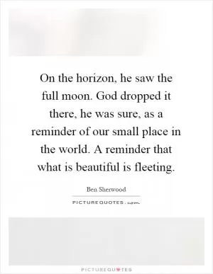 On the horizon, he saw the full moon. God dropped it there, he was sure, as a reminder of our small place in the world. A reminder that what is beautiful is fleeting Picture Quote #1