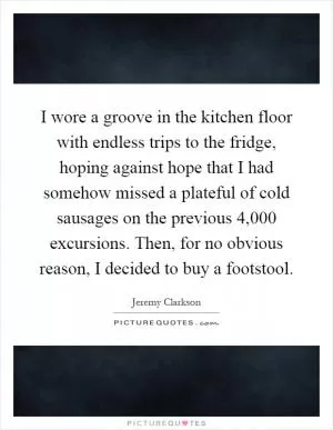I wore a groove in the kitchen floor with endless trips to the fridge, hoping against hope that I had somehow missed a plateful of cold sausages on the previous 4,000 excursions. Then, for no obvious reason, I decided to buy a footstool Picture Quote #1
