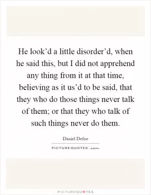 He look’d a little disorder’d, when he said this, but I did not apprehend any thing from it at that time, believing as it us’d to be said, that they who do those things never talk of them; or that they who talk of such things never do them Picture Quote #1