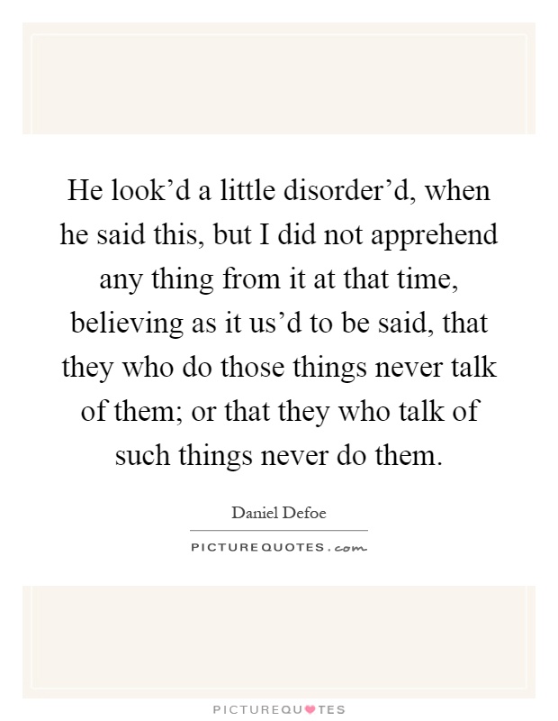 He look'd a little disorder'd, when he said this, but I did not apprehend any thing from it at that time, believing as it us'd to be said, that they who do those things never talk of them; or that they who talk of such things never do them Picture Quote #1