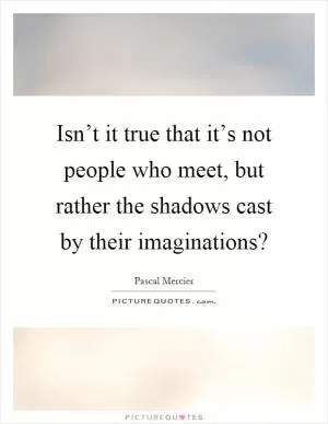 Isn’t it true that it’s not people who meet, but rather the shadows cast by their imaginations? Picture Quote #1