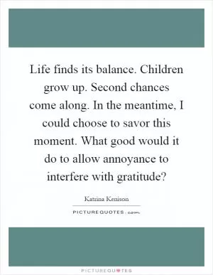 Life finds its balance. Children grow up. Second chances come along. In the meantime, I could choose to savor this moment. What good would it do to allow annoyance to interfere with gratitude? Picture Quote #1