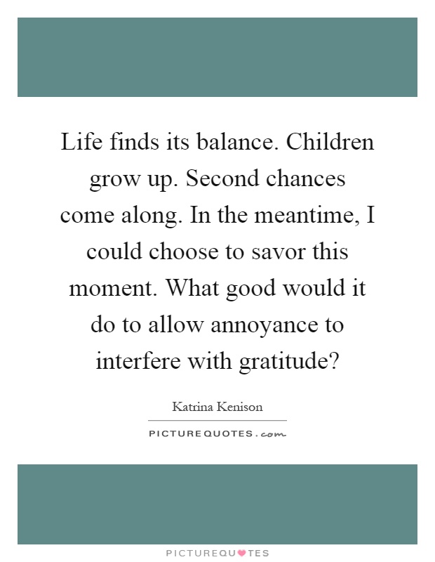 Life finds its balance. Children grow up. Second chances come along. In the meantime, I could choose to savor this moment. What good would it do to allow annoyance to interfere with gratitude? Picture Quote #1