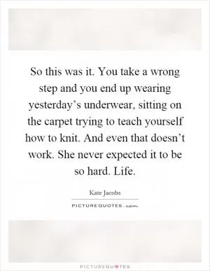 So this was it. You take a wrong step and you end up wearing yesterday’s underwear, sitting on the carpet trying to teach yourself how to knit. And even that doesn’t work. She never expected it to be so hard. Life Picture Quote #1