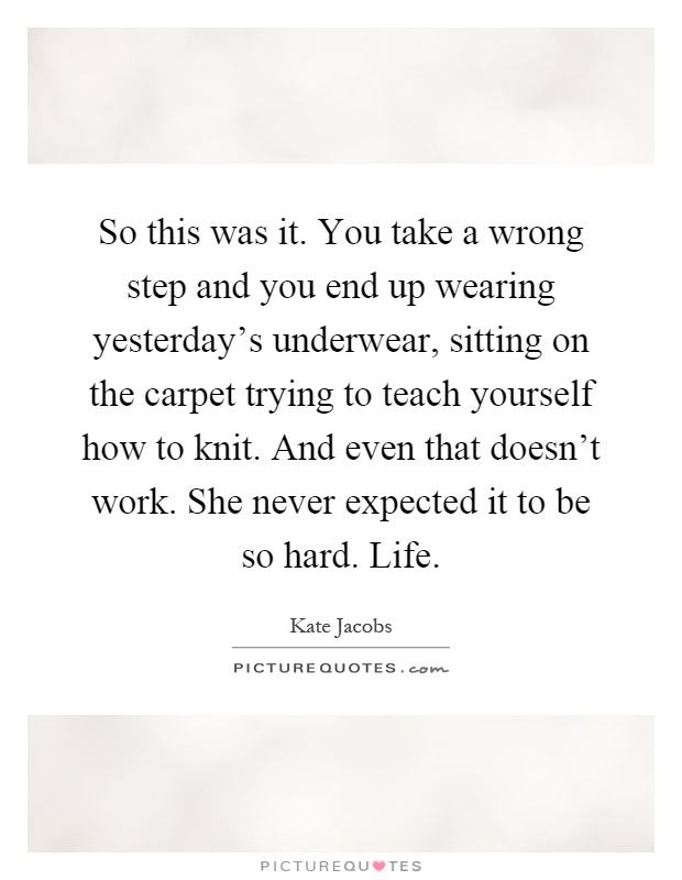 So this was it. You take a wrong step and you end up wearing yesterday's underwear, sitting on the carpet trying to teach yourself how to knit. And even that doesn't work. She never expected it to be so hard. Life Picture Quote #1