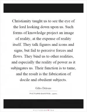Christianity taught us to see the eye of the lord looking down upon us. Such forms of knowledge project an image of reality, at the expense of reality itself. They talk figures and icons and signs, but fail to perceive forces and flows. They bind us to other realities, and especially the reality of power as it subjugates us. Their function is to tame, and the result is the fabrication of docile and obedient subjects Picture Quote #1