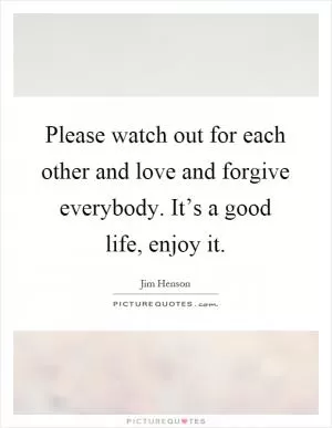 Please watch out for each other and love and forgive everybody. It’s a good life, enjoy it Picture Quote #1