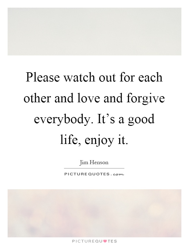 Please watch out for each other and love and forgive everybody. It's a good life, enjoy it Picture Quote #1
