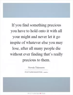 If you find something precious you have to hold onto it with all your might and never let it go inspite of whatever else you may lose, after all many people die without ever finding that’s really precious to them Picture Quote #1