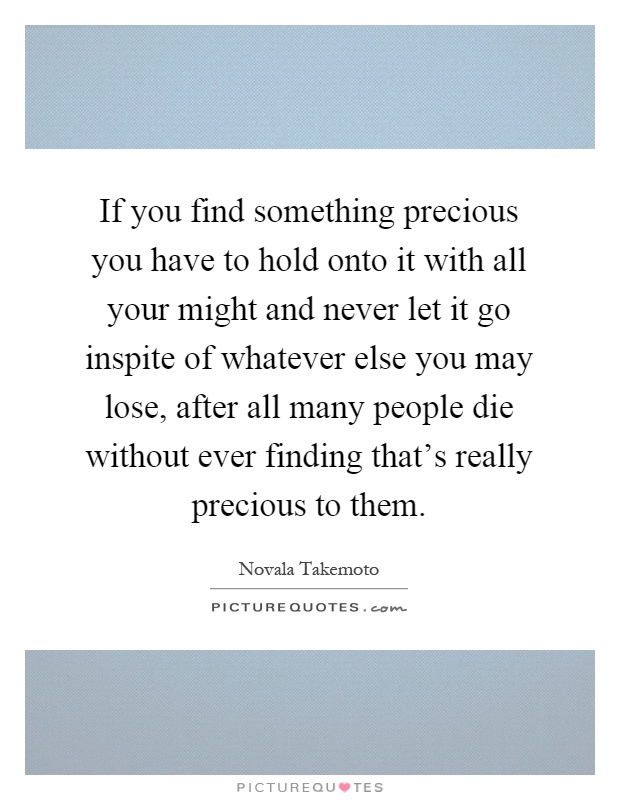 If you find something precious you have to hold onto it with all your might and never let it go inspite of whatever else you may lose, after all many people die without ever finding that's really precious to them Picture Quote #1