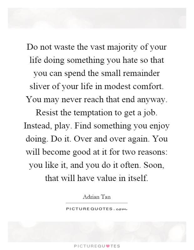 Do not waste the vast majority of your life doing something you hate so that you can spend the small remainder sliver of your life in modest comfort. You may never reach that end anyway. Resist the temptation to get a job. Instead, play. Find something you enjoy doing. Do it. Over and over again. You will become good at it for two reasons: you like it, and you do it often. Soon, that will have value in itself Picture Quote #1