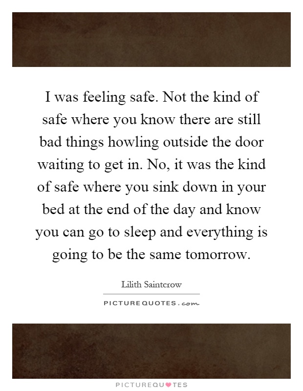 I was feeling safe. Not the kind of safe where you know there are still bad things howling outside the door waiting to get in. No, it was the kind of safe where you sink down in your bed at the end of the day and know you can go to sleep and everything is going to be the same tomorrow Picture Quote #1