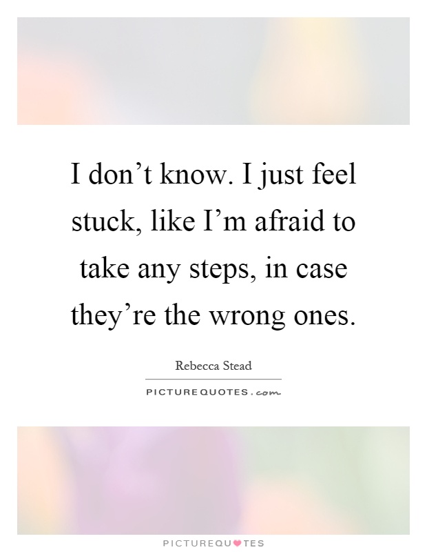 I don't know. I just feel stuck, like I'm afraid to take any steps, in case they're the wrong ones Picture Quote #1
