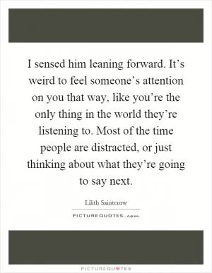 I sensed him leaning forward. It’s weird to feel someone’s attention on you that way, like you’re the only thing in the world they’re listening to. Most of the time people are distracted, or just thinking about what they’re going to say next Picture Quote #1