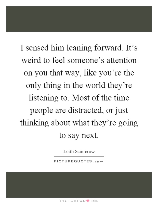 I sensed him leaning forward. It's weird to feel someone's attention on you that way, like you're the only thing in the world they're listening to. Most of the time people are distracted, or just thinking about what they're going to say next Picture Quote #1