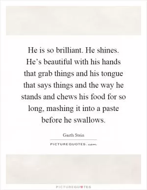 He is so brilliant. He shines. He’s beautiful with his hands that grab things and his tongue that says things and the way he stands and chews his food for so long, mashing it into a paste before he swallows Picture Quote #1