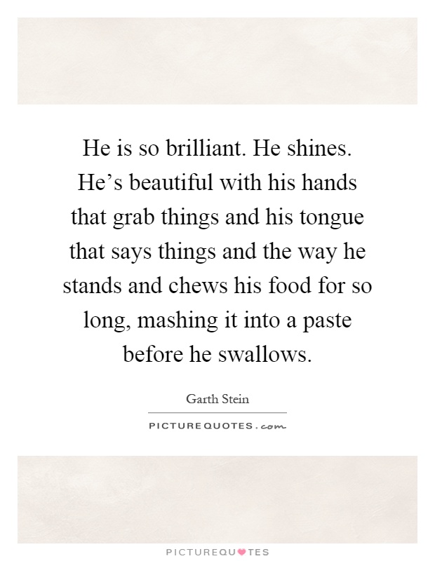 He is so brilliant. He shines. He's beautiful with his hands that grab things and his tongue that says things and the way he stands and chews his food for so long, mashing it into a paste before he swallows Picture Quote #1