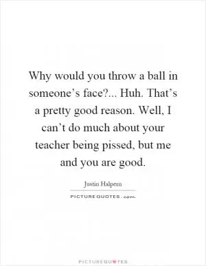 Why would you throw a ball in someone’s face?... Huh. That’s a pretty good reason. Well, I can’t do much about your teacher being pissed, but me and you are good Picture Quote #1