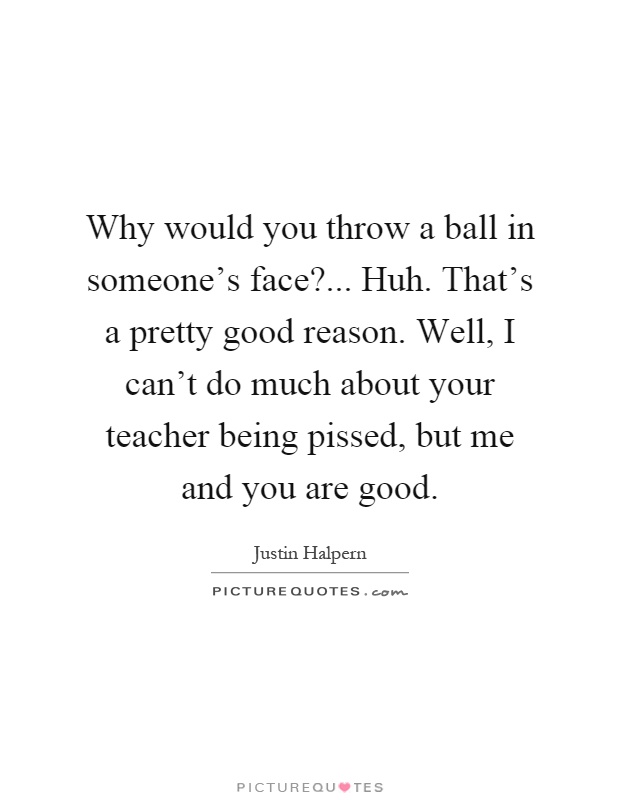 Why would you throw a ball in someone's face?... Huh. That's a pretty good reason. Well, I can't do much about your teacher being pissed, but me and you are good Picture Quote #1