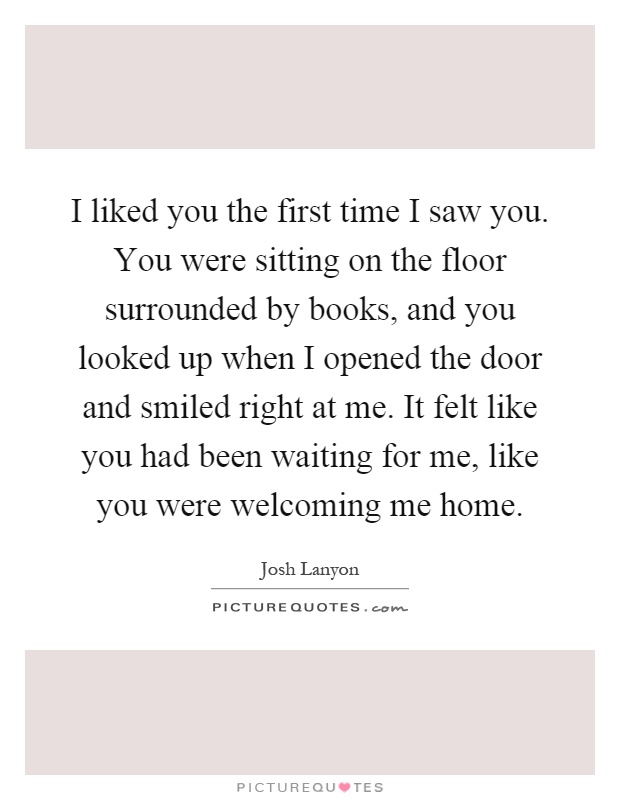 I liked you the first time I saw you. You were sitting on the floor surrounded by books, and you looked up when I opened the door and smiled right at me. It felt like you had been waiting for me, like you were welcoming me home Picture Quote #1