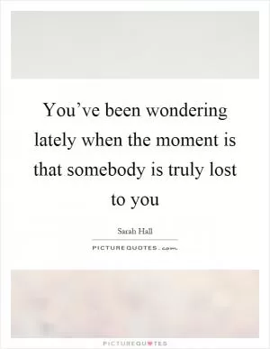 You’ve been wondering lately when the moment is that somebody is truly lost to you Picture Quote #1