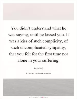 You didn’t understand what he was saying, until he kissed you. It was a kiss of such complicity, of such uncomplicated sympathy, that you felt for the first time not alone in your suffering Picture Quote #1