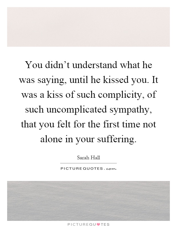 You didn't understand what he was saying, until he kissed you. It was a kiss of such complicity, of such uncomplicated sympathy, that you felt for the first time not alone in your suffering Picture Quote #1