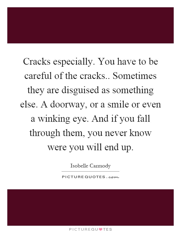 Cracks especially. You have to be careful of the cracks.. Sometimes they are disguised as something else. A doorway, or a smile or even a winking eye. And if you fall through them, you never know were you will end up Picture Quote #1
