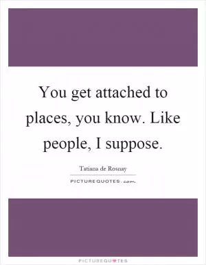You get attached to places, you know. Like people, I suppose Picture Quote #1